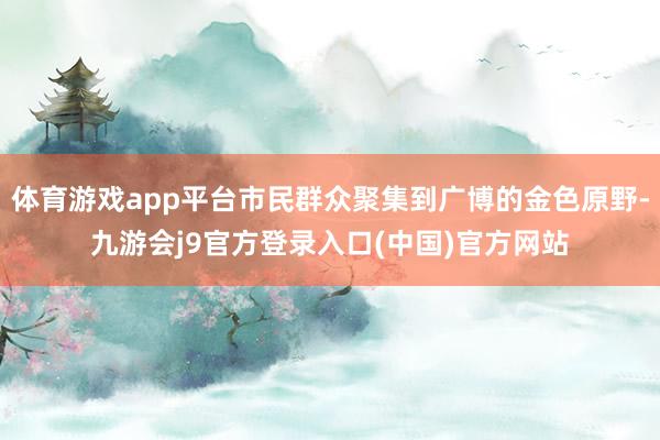 体育游戏app平台市民群众聚集到广博的金色原野-九游会j9官方登录入口(中国)官方网站