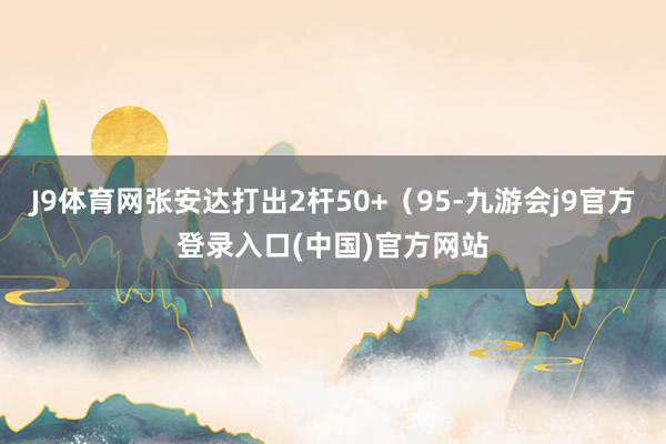 J9体育网张安达打出2杆50+（95-九游会j9官方登录入口(中国)官方网站