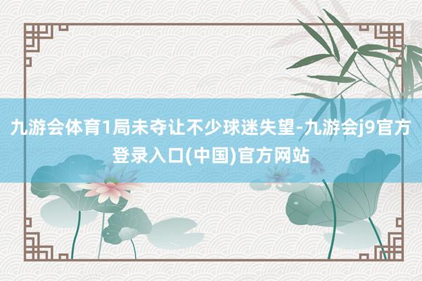 九游会体育1局未夺让不少球迷失望-九游会j9官方登录入口(中国)官方网站