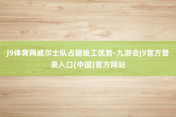 J9体育网威尔士队占据竣工优势-九游会j9官方登录入口(中国)官方网站