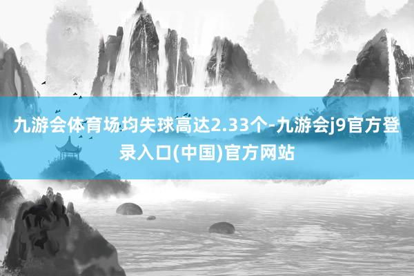 九游会体育场均失球高达2.33个-九游会j9官方登录入口(中国)官方网站