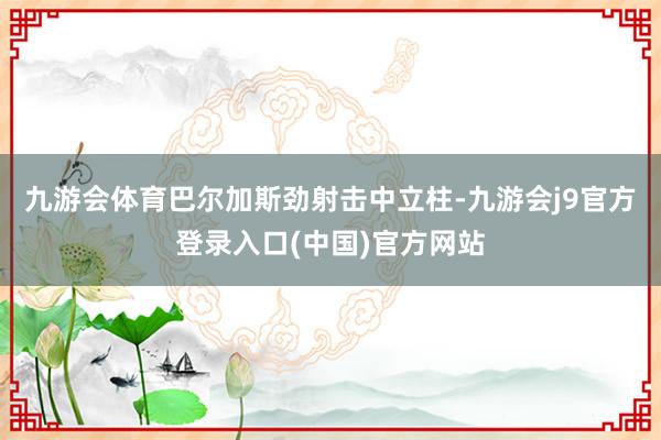 九游会体育巴尔加斯劲射击中立柱-九游会j9官方登录入口(中国)官方网站