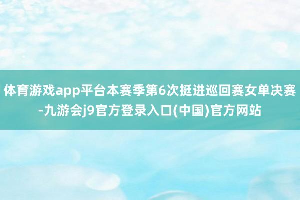 体育游戏app平台本赛季第6次挺进巡回赛女单决赛-九游会j9官方登录入口(中国)官方网站