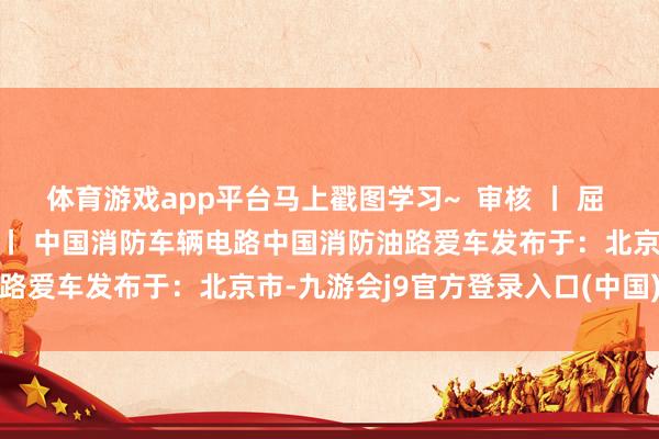 体育游戏app平台马上戳图学习~  审核 丨 屈 伸 裁剪 丨 刘雯琦 起原 丨 中国消防车辆电路中国消防油路爱车发布于：北京市-九游会j9官方登录入口(中国)官方网站